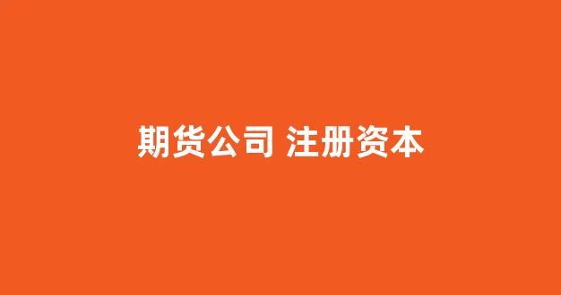 期货公司 注册资本(期货公司注册资本最低限额1亿)_https://www.hhem8.com_科创板_第1张